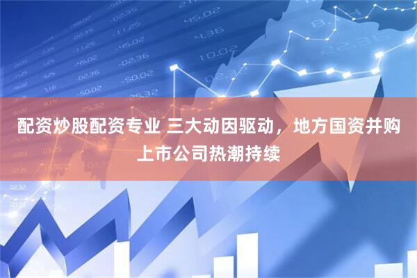 配资炒股配资专业 三大动因驱动，地方国资并购上市公司热潮持续