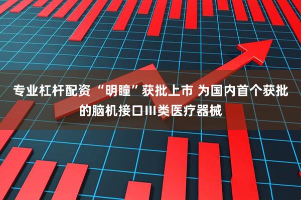 专业杠杆配资 “明瞳”获批上市 为国内首个获批的脑机接口Ⅲ类医疗器械