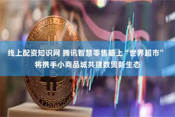 线上配资知识网 腾讯智慧零售瞄上“世界超市” 将携手小商品城共建数贸新生态