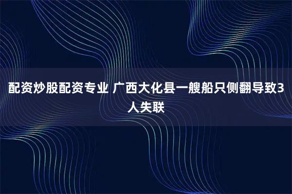 配资炒股配资专业 广西大化县一艘船只侧翻导致3人失联