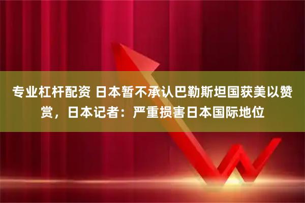 专业杠杆配资 日本暂不承认巴勒斯坦国获美以赞赏，日本记者：严重损害日本国际地位