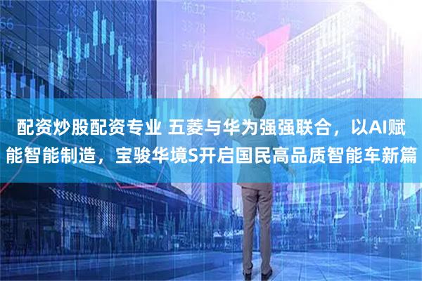 配资炒股配资专业 五菱与华为强强联合，以AI赋能智能制造，宝骏华境S开启国民高品质智能车新篇