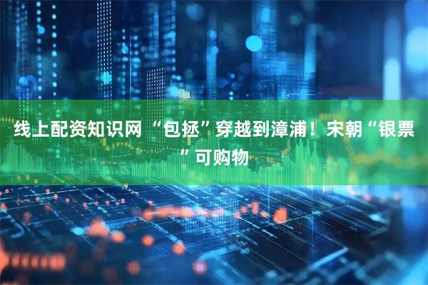 线上配资知识网 “包拯”穿越到漳浦！宋朝“银票”可购物